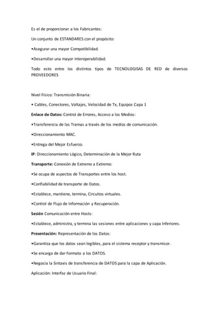 Es el de proporcionar a los Fabricantes:
Un conjunto de ESTANDARES con el propósito:
•Asegurar una mayor Compatibilidad.
•Desarrollar una mayor Interoperabilidad.
Todo esto entre los distintos tipos de TECNOLOGISAS DE RED de diversos
PROVEEDORES
Nivel Físico: Transmisión Binaria:
• Cables, Conectores, Voltajes, Velocidad de Tx, Equipos Capa 1
Enlace de Datos: Control de Errores, Acceso a los Medios:
•Transferencia de las Tramas a través de los medios de comunicación.
•Direccionamiento MAC.
•Entrega del Mejor Esfuerzo.
IP: Direccionamiento Lógico, Determinación de la Mejor Ruta
Transporte: Conexión de Extremo a Extremo:
•Se ocupa de aspectos de Transportes entre los host.
•Confiabilidad de transporte de Datos.
•Establece, mantiene, termina, Circuitos virtuales.
•Control de Flujo de Información y Recuperación.
Sesión Comunicación entre Hosts:
•Establece, administra, y termina las sesiones entre aplicaciones y capa Inferiores.
Presentación: Representación de los Datos:
•Garantiza que los datos sean legibles, para el sistema receptor y transmisor.
•Se encarga de dar Formato a los DATOS.
•Negocia la Sintaxis de transferencia de DATOS para la capa de Aplicación.
Aplicación: Interfaz de Usuario Final:
 