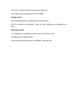•Suministra servicios de red a los procesos de aplicación.
•Se da Aplicaciones como Email, FTP, TFTP, WWW.
Ventajas de OSI
•Es un estándar genérico, independiente de los protocolos.
•Al ser un Modelo más detallado, resulta de mayor utilidad para el diagnóstico de
fallas.
Desventajas de OSI
• El modelo OSI, se subdivide en muchas capas, lo cual lo hace muy
Complejo para su implementación.
• No se utilizó como estándar para la INTERNET, quedo de lado.
 