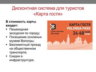 Дисконтная система для туристов
«Карта гостя»
В стоимость карты
входит:
 Пешеходная
экскурсия по городу;
 Посещение основных
музеев Вологды;
 Безлимитный проезд
на общественном
транспорте;
 Скидки в
инфраструктуре.
 