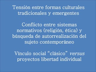 Tensión entre formas culturales
tradicionales y emergentes
Conflicto entre sistemas
normativos (religión, ética) y
búsqueda de autorrealización del
sujeto contemporáneo
Vínculo social “clásico” versus
proyectos libertad individual
 