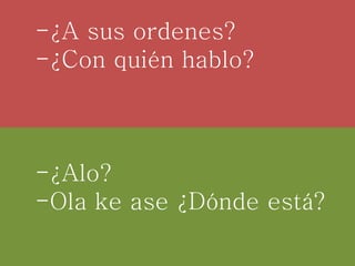 -¿A sus ordenes?
-¿Con quién hablo?
-¿Alo?
-Ola ke ase ¿Dónde está?
 
