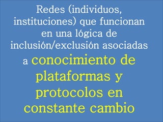 Redes (individuos,
instituciones) que funcionan
en una lógica de
inclusión/exclusión asociadas
a conocimiento de
plataformas y
protocolos en
constante cambio
 