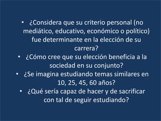 • ¿Considera que su criterio personal (no
mediático, educativo, económico o político)
fue determinante en la elección de su
carrera?
• ¿Cómo cree que su elección beneficia a la
sociedad en su conjunto?
• ¿Se imagina estudiando temas similares en
10, 25, 45, 60 años?
• ¿Qué sería capaz de hacer y de sacrificar
con tal de seguir estudiando?
 