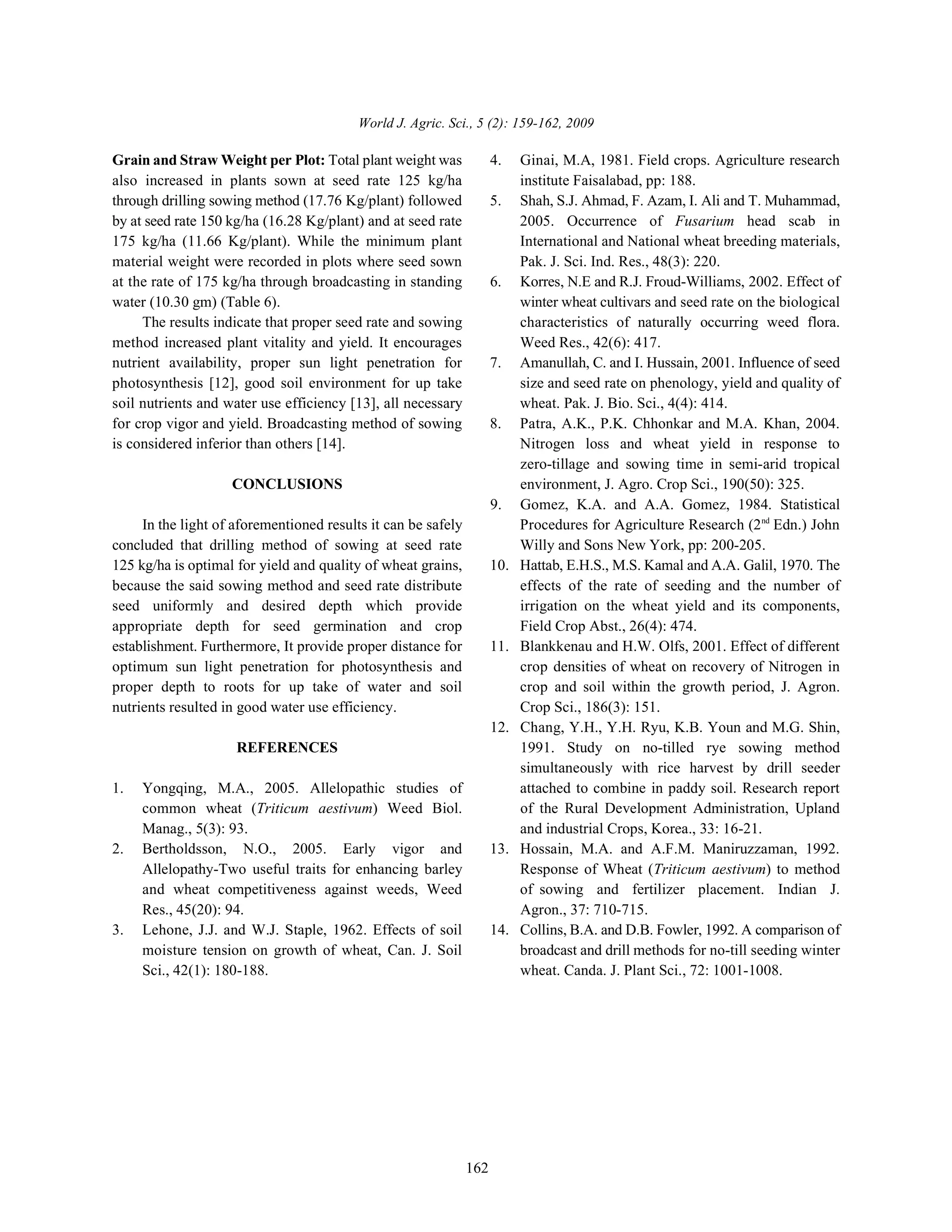 World J. Agric. Sci., 5 (2): 159-162, 2009
162
Grain and Straw Weight per Plot: Total plant weight was 4. Ginai, M.A, 1981. Field crops. Agriculture research
also increased in plants sown at seed rate 125 kg/ha institute Faisalabad, pp: 188.
through drilling sowing method (17.76 Kg/plant) followed 5. Shah, S.J. Ahmad, F. Azam, I. Ali and T. Muhammad,
by at seed rate 150 kg/ha (16.28 Kg/plant) and at seed rate 2005. Occurrence of Fusarium head scab in
175 kg/ha (11.66 Kg/plant). While the minimum plant International and National wheat breeding materials,
material weight were recorded in plots where seed sown Pak. J. Sci. Ind. Res., 48(3): 220.
at the rate of 175 kg/ha through broadcasting in standing 6. Korres, N.E and R.J. Froud-Williams, 2002. Effect of
water (10.30 gm) (Table 6). winter wheat cultivars and seed rate on the biological
The results indicate that proper seed rate and sowing characteristics of naturally occurring weed flora.
method increased plant vitality and yield. It encourages Weed Res., 42(6): 417.
nutrient availability, proper sun light penetration for 7. Amanullah, C. and I. Hussain, 2001. Influence of seed
photosynthesis [12], good soil environment for up take size and seed rate on phenology, yield and quality of
soil nutrients and water use efficiency [13], all necessary wheat. Pak. J. Bio. Sci., 4(4): 414.
for crop vigor and yield. Broadcasting method of sowing 8. Patra, A.K., P.K. Chhonkar and M.A. Khan, 2004.
is considered inferior than others [14]. Nitrogen loss and wheat yield in response to
CONCLUSIONS environment, J. Agro. Crop Sci., 190(50): 325.
In the light of aforementioned results it can be safely Procedures for Agriculture Research (2 Edn.) John
concluded that drilling method of sowing at seed rate Willy and Sons New York, pp: 200-205.
125 kg/ha is optimal for yield and quality of wheat grains, 10. Hattab, E.H.S., M.S. Kamal and A.A. Galil, 1970. The
because the said sowing method and seed rate distribute effects of the rate of seeding and the number of
seed uniformly and desired depth which provide irrigation on the wheat yield and its components,
appropriate depth for seed germination and crop Field Crop Abst., 26(4): 474.
establishment. Furthermore, It provide proper distance for 11. Blankkenau and H.W. Olfs, 2001. Effect of different
optimum sun light penetration for photosynthesis and crop densities of wheat on recovery of Nitrogen in
proper depth to roots for up take of water and soil crop and soil within the growth period, J. Agron.
nutrients resulted in good water use efficiency. Crop Sci., 186(3): 151.
REFERENCES 1991. Study on no-tilled rye sowing method
1. Yongqing, M.A., 2005. Allelopathic studies of attached to combine in paddy soil. Research report
common wheat (Triticum aestivum) Weed Biol. of the Rural Development Administration, Upland
Manag., 5(3): 93. and industrial Crops, Korea., 33: 16-21.
2. Bertholdsson, N.O., 2005. Early vigor and 13. Hossain, M.A. and A.F.M. Maniruzzaman, 1992.
Allelopathy-Two useful traits for enhancing barley Response of Wheat (Triticum aestivum) to method
and wheat competitiveness against weeds, Weed of sowing and fertilizer placement. Indian J.
Res., 45(20): 94. Agron., 37: 710-715.
3. Lehone, J.J. and W.J. Staple, 1962. Effects of soil 14. Collins, B.A. and D.B. Fowler, 1992. A comparison of
moisture tension on growth of wheat, Can. J. Soil broadcast and drill methods for no-till seeding winter
Sci., 42(1): 180-188. wheat. Canda. J. Plant Sci., 72: 1001-1008.
zero-tillage and sowing time in semi-arid tropical
9. Gomez, K.A. and A.A. Gomez, 1984. Statistical
nd
12. Chang, Y.H., Y.H. Ryu, K.B. Youn and M.G. Shin,
simultaneously with rice harvest by drill seeder
 