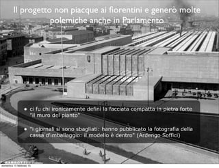 Il progetto non piacque ai ﬁorentini e generò molte
polemiche anche in Parlamento
• ci fu chi ironicamente definì la facciata compatta in pietra forte
"il muro del pianto"
• "i giornali si sono sbagliati: hanno pubblicato la fotografia della
cassa d'imballaggio: il modello è dentro" (Ardengo Soffici)
domenica 15 febbraio 15
 