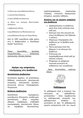 το δέλτα και η λιμνοθάλασσα Νέστου,
η τεχνητή λίμνη Κερκίνη,
οι λίμνες Βόλβη και Κορώνεια,
το δέλτα των ποταμών Αξιού-Λουδία-
Αλιάκμονα,
ο Αμβρακικός κόλπος,
η λιμνοθάλασσα του Μεσολογγίου και
η λιμνοθάλασσα Κοτύχι στο Νομό Ηλείας.
Από το 1997 γιορτάζεται κάθε χρόνο
στις 2 Φεβρουαρίου η Παγκόσμια
Ημέρα Υγροτόπων.
Τάσος Αμπατζίδης, Αχιλλέας
Γεωργιόπουλος, Απόστολος
Δινόπουλος, Σπύρος Δούκας
Ημέρα της ασφαλούς
πλοήγησης στο Διαδίκτυο
Δυνατότητες Διαδικτύου
Ανταλλαγή Αρχείων, εξ αποστάσεως
Μάθηση, επικοινωνία, ηλεκτρονικές
Υπηρεσίες, ηλεκτρονικό Εμπόριο,
Κοινωνικά Δίκτυα, Πληροφόρηση,
Ψυχαγωγία.
Κίνδυνοι Διαδικτύου
Ακατάλληλο περιεχόμενο,
ανεπιθύμητα Μηνύματα, αποξένωση,
αποπλάνηση, βίαια παιχνίδια,
εθισμός, εκφοβισμός, επιβλαβείς
συμπεριφορές, ηλεκτρονικός τζόγος,
ιοί, παραβίαση ιδιωτικότητας,
παραπληροφόρηση, παραποίηση
Γλώσσας, υποκλοπή Προσωπικών
στοιχείων, φυσικές παθήσεις.
Κανόνες για να είμαστε ασφαλείς
στο Διαδίκτυο
 Χρησιμοποιούμε το Διαδίκτυο
μόνο όταν ένας ενήλικας είναι
μαζί μας.
 Κάνουμε κλικ στα κουμπιά και
στους συνδέσμους που ξέρουμε
τι κάνουν.
 Ψάχνουμε πληροφορίες στο
Διαδίκτυο με τη βοήθεια ανός
ενήλικα.
 Πάντα ρωτούμε όταν δεν
ξέρουμε τι να κάνουμε στο
Διαδίκτυο.
 Στέλνουμε και
παραλαμβάνουμε email μαζί με
κάποιον ενήλικα.
 Μπορούμε να γράφουμε
ευγενικά μηνύματα σε
ανθρώπους που γνωρίζουμε.
Άρης Αννετούδης, Ιωάννης
Ζάκης
Ραδιόφωνο
Το ραδιόφωνο είναι η συσκευή που
λειτουργεί ως ΄΄ραδιοδέκτης-
μετατροπέας΄΄ όπου λαμβάνοντας
τις ραδιοφωνικές εκπομπές των
ραδιοφωνικών σταθμών τις
μετατρέπει σε ήχο. Τα ραδιοφωνικά
κύματα εκπέμπονται από τον πομπό
 