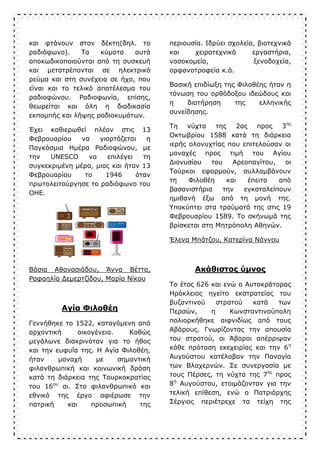 και φτάνουν στον δέκτη(δηλ. το
ραδιόφωνο). Τα κύματα αυτά
αποκωδικοποιούνται από τη συσκευή
και μετατρέπονται σε ηλεκτρικό
ρεύμα και στη συνέχεια σε ήχο, που
είναι και το τελικό αποτέλεσμα του
ραδιοφώνου. Ραδιοφωνία, επίσης,
θεωρείται και όλη η διαδικασία
εκπομπής και λήψης ραδιοκυμάτων.
Έχει καθιερωθεί πλέον στις 13
Φεβρουαρίου να γιορτάζεται η
Παγκόσμια Ημέρα Ραδιοφώνου, με
την UNESCO να επιλέγει τη
συγκεκριμένη μέρα, μιας και ήταν 13
Φεβρουαρίου το 1946 όταν
πρωτολειτούργησε το ραδιόφωνο του
ΟΗΕ.
Βάσια Αθανασιάδου, Άννα Βέττα,
Ραφαηλία Δεμερτζίδου, Μαρία Νίκου
Αγία Φιλοθέη
Γεννήθηκε το 1522, καταγόμενη από
αρχοντική οικογένεια. Καθώς
μεγάλωνε διακρινόταν για το ήθος
και την ευφυΐα της. Η Αγία Φιλοθέη,
ήταν μοναχή με σημαντική
φιλανθρωπική και κοινωνική δράση
κατά τη διάρκεια της Τουρκοκρατίας
του 16ου
αι. Στο φιλανθρωπικό και
εθνικό της έργο αφιέρωσε την
πατρική και προσωπική της
περιουσία. Ιδρύει σχολεία, βιοτεχνικά
και χειροτεχνικά εργαστήρια,
νοσοκομεία, ξενοδοχεία,
ορφανοτροφεία κ.ά.
Βασική επιδίωξη της Φιλοθέης ήταν η
τόνωση του ορθόδοξου ιδεώδους και
η διατήρηση της ελληνικής
συνείδησης.
Τη νύχτα της 2ας προς 3ης
Οκτωβρίου 1588 κατά τη διάρκεια
ιερής ολονυχτίας που επιτελούσαν οι
μοναχές προς τιμή του Αγίου
Διονυσίου του Αρεοπαγίτου, οι
Τούρκοι εφορμούν, συλλαμβάνουν
τη Φιλοθέη και έπειτα από
βασανιστήρια την εγκαταλείπουν
ημιθανή έξω από τη μονή της.
Υποκύπτει στα τραύματά της στις 19
Φεβρουαρίου 1589. Το σκήνωμά της
βρίσκεται στη Μητρόπολη Αθηνών.
Έλενα Μπάτζου, Κατερίνα Νάννου
Ακάθιστος ύμνος
Το έτος 626 και ενώ ο Αυτοκράτορας
Ηράκλειος ηγείτο εκστρατείας του
βυζαντινού στρατού κατά των
Περσών, η Κωνσταντινούπολη
πολιορκήθηκε αιφνιδίως από τους
Αβάρους. Γνωρίζοντας την απουσία
του στρατού, οι Άβαροι απέρριψαν
κάθε πρόταση εκεχειρίας και την 6η
Αυγούστου κατέλαβαν την Παναγία
των Βλαχερνών. Σε συνεργασία με
τους Πέρσες, τη νύχτα της 7ης
προς
8η
Αυγούστου, ετοιμάζονταν για την
τελική επίθεση, ενώ ο Πατριάρχης
Σέργιος περιέτρεχε τα τείχη της
 