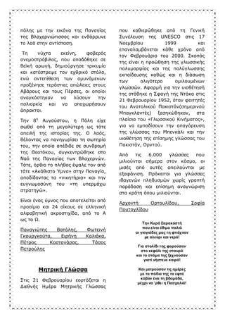 πόλης με την εικόνα της Παναγίας
της Βλαχερνιώτισσας και ενθάρρυνε
το λαό στην αντίσταση.
Τη νύχτα εκείνη, φοβερός
ανεμοστρόβιλος, που αποδόθηκε σε
θεϊκή αρωγή, δημιούργησε τρικυμία
και κατέστρεψε τον εχθρικό στόλο,
ενώ αντεπίθεση των αμυνόμενων
προξένησε τεράστιες απώλειες στους
Αβάρους και τους Πέρσες, οι οποίοι
αναγκάστηκαν να λύσουν την
πολιορκία και να αποχωρήσουν
άπρακτοι.
Την 8η
Αυγούστου, η Πόλη είχε
σωθεί από τη μεγαλύτερη ως τότε
απειλή της ιστορίας της. Ο λαός,
θέλοντας να πανηγυρίσει τη σωτηρία
του, την οποία απέδιδε σε συνδρομή
της Θεοτόκου, συγκεντρώθηκε στο
Ναό της Παναγίας των Βλαχερνών.
Τότε, όρθιο το πλήθος έψαλε τον από
τότε «Ακάθιστο Ύμνο» στην Παναγία,
αποδίδοντας τα «νικητήρια» και την
ευγνωμοσύνη του «τη υπερμάχω
στρατηγώ».
Είναι ένας ύμνος που αποτελείται από
προοίμιο και 24 οίκους σε ελληνική
αλφαβητική ακροστιχίδα, από το Α
ως το Ω.
Παναγιώτης Βατάλης, Φωτεινή
Γκουργκούτα, Ειρήνη Καλιάκα,
Πέτρος Καστανάρας, Τάσος
Πετρούλης
Μητρική Γλώσσα
Στις 21 Φεβρουαρίου εορτάζεται η
Διεθνής Ημέρα Μητρικής Γλώσσας
που καθιερώθηκε από τη Γενική
Συνέλευση της UNESCO στις 17
Νοεμβρίου 1999 και
επαναλαμβάνεται κάθε χρόνο από
τον Φεβρουάριο του 2000. Σκοπός
της είναι η προώθηση της γλωσσικής
πολυμορφίας και της πολύγλωσσης
εκπαίδευσης καθώς και η διάσωση
των ολιγότερο ομιλουμένων
γλωσσών. Αφορμή για την υιοθέτησή
της στάθηκε η Σφαγή της Ντάκα στις
21 Φεβρουαρίου 1952, όταν φοιτητές
του Ανατολικού Πακιστάν(σημερινού
Μπαγκλαντές) ξεσηκώθηκαν, στα
πλαίσια του «Γλωσσικού Κινήματος»,
για να εμποδίσουν την απαγόρευση
της γλώσσας του Μπενκάλι και την
υιοθέτηση της επίσημης γλώσσας του
Πακιστάν, Ορντού.
Από τις 6.000 γλώσσες που
μιλιούνται σήμερα στον κόσμο, οι
μισές από αυτές απειλούνται με
εξαφάνιση. Πρόκειται για γλώσσες
ιθαγενών πληθυσμών χωρίς γραπτή
παράδοση και επίσημη αναγνώριση
στα κράτη όπου μιλιούνται.
Αρχοντή Ορτουλίδου, Σοφία
Πουτογλίδου
 