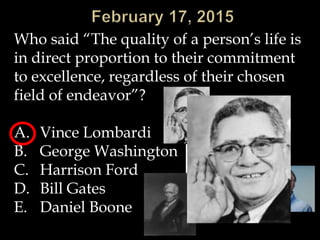 Who said “The quality of a person’s life is
in direct proportion to their commitment
to excellence, regardless of their chosen
field of endeavor”?
A. Vince Lombardi
B. George Washington
C. Harrison Ford
D. Bill Gates
E. Daniel Boone
 