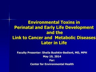 Environmental Toxins in
Perinatal and Early Life Development
and the
Link to Cancer and Metabolic Diseases
Later in Life
Faculty Presenter: Sheila Bushkin-Bedient, MD, MPH
May 19, 2014
For:
Center for Environmental Health
 