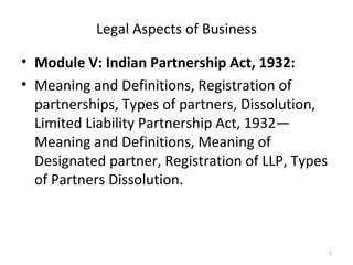 Legal Aspects of Business
• Module V: Indian Partnership Act, 1932:
• Meaning and Definitions, Registration of
partnerships, Types of partners, Dissolution,
Limited Liability Partnership Act, 1932—
Meaning and Definitions, Meaning of
Designated partner, Registration of LLP, Types
of Partners Dissolution.
1
 