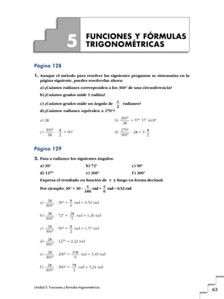 Unidad 5. Funciones y fórmulas trigonométricas
63
Página 128
1. Aunque el método para resolver las siguientes preguntas se sistematiza en la
página siguiente, puedes resolverlas ahora:
a) ¿Cuántos radianes corresponden a los 360° de una circunferencia?
b)¿Cuántos grados mide 1 radián?
c) ¿Cuántos grados mide un ángulo de radianes?
d)¿Cuántos radianes equivalen a 270°?
a) 2π b) = 57° 17' 44,8"
c) · = 90° d) · 2π = 3
Página 129
2. Pasa a radianes los siguientes ángulos:
a) 30° b) 72° c) 90°
d) 127° e) 200° f ) 300°
Expresa el resultado en función de π y luego en forma decimal.
Por ejemplo: 30° = 30 · rad = rad ≈ 0,52 rad
a) · 30° = rad ≈ 0,52 rad
b) · 72° = rad ≈ 1,26 rad
c) · 90° = rad ≈ 1,57 rad
d) · 127° ≈ 2,22 rad
e) · 200° = rad ≈ 3,49 rad
f) · 300° = rad ≈ 5,24 rad5π
3
2π
360°
10π
9
2π
360°
2π
360°
π
2
2π
360°
2π
5
2π
360°
π
6
2π
360°
π
6
π
180
π
2
270°
360°
π
2
360°
2π
360°
2π
π
2
FUNCIONES Y FÓRMULAS
TRIGONOMÉTRICAS5
 