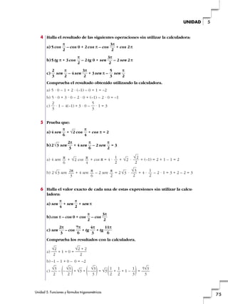 4 Halla el resultado de las siguientes operaciones sin utilizar la calculadora:
a) 5 cos – cos 0 + 2 cos π – cos + cos 2 π
b)5 tg π + 3 cos – 2 tg 0 + sen – 2 sen 2 π
c) sen – 4sen + 3sen π – sen
Comprueba el resultado obtenido utilizando la calculadora.
a) 5 · 0 – 1 + 2 · (–1) – 0 + 1 = –2
b) 5 · 0 + 3 · 0 – 2 · 0 + (–1) – 2 · 0 = –1
c) · 1 – 4(–1) + 3 · 0 – · 1 = 3
5 Prueba que:
a) 4 sen + cos + cos π = 2
b)2 sen + 4 sen – 2 sen = 3
a) 4 sen + cos + cos π = 4 · + · + (–1) = 2 + 1 – 1 = 2
b) 2 sen + 4 sen – 2 sen = 2 · + 4 · – 2 · 1 = 3 + 2 – 2 = 3
6 Halla el valor exacto de cada una de estas expresiones sin utilizar la calcu-
ladora:
a) sen + sen + sen π
b) cos π – cos 0 + cos – cos
c) sen – cos + tg + tg
Comprueba los resultados con la calculadora.
a) + 1 + 0 =
b) –1 – 1 + 0 – 0 = –2
c) – – + + – = + + 1 – =
5√3
3)1
3
1
2
1
2(√3)√3
3(√3)√3
2(√3
2
√2 + 2
2
√2
2
11π
6
4π
3
7π
6
2π
3
3π
2
π
2
π
2
π
4
1
2
√3
2
√3
π
2
π
6
2π
3
√3
√2
2
√2
1
2
π
4
√2
π
6
π
2
π
6
2π
3
√3
π
4
√2
π
6
5
3
2
3
π
2
5
3
3π
2
π
2
2
3
3π
2
π
2
3π
2
π
2
Unidad 5. Funciones y fórmulas trigonométricas
75
5UNIDAD
 