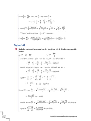 d) cos (x – )= cos x cos + sen x sen =
= (– )· + · =
e) cos
(*)
= = = = =
(*) Signo positivo, porque é1.er cuadrante.
f) tg (x + )= = = =
Página 143
12 Halla las razones trigonométricas del ángulo de 15° de dos formas, conside-
rando:
a) 15° = 45° – 30° b)15° =
a) sen 15° = sen (45° – 30°) = sen 45° cos 30° – cos 45° sen 30° =
= · – · = = 0,258819
cos 15° = cos (45° – 30°) = cos 45° cos 30° + sen 45° sen 30° =
= · + · = = 0,965926
tg 15° = = = =
= = 2 – = 0,267949
b) sen 15° = sen = = = =
= = 0,258819
cos 15° = cos = = = = 0,9659258
tg 15° = = = 0,2679491
0,258819
0,9659258
√2 – √
—
3
√2 + √
—
3
√2 + √
—
3
4√1 + √
—
3/2
2√1 + cos 30°
2
30°
2
√2 – √
—
3
2
√2 – √
—
3
4√ 1 – √
—
3/2
2√1 – cos 30°
2
30°
2
√3
8 – 4√
—
3
4
6 + 2 – 2√
—
12
6 – 2
√
—
6 – √
—
2
√
—
6 + √
—
2
sen 15°
cos 15°
√
—
6 + √
—
2
4
1
2
√2
2
√3
2
√2
2
√
—
6 – √
—
2
4
1
2
√2
2
√3
2
√2
2
30°
2
1
7
1 – 3/4
1 + 3/4
–3/4 + 1
1 – (–3/4) · 1
tg x + tg π/4
1 – tg x tg π/4
π
4
x
2
√10
10√ 1
10√1/5
2√1 – 4/5
2√1 + cos x
2
x
2
3√
—
3 – 4
10
√3
2
3
5
1
2
4
5
π
3
π
3
π
3
Unidad 5. Funciones y fórmulas trigonométricas
78
 