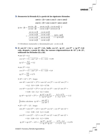 3. Demuestra la fórmula II.3 a partir de las siguientes fórmulas:
sen (a – b) = sen a cos b – cos a sen b
cos (a – b) = cos a cos b + sen a sen b
tg (a – b) = =
(*)
=
= =
(*) Dividimos numerador y denominador por cos a cos b.
4. Si sen 12° = 0,2 y sen 37° = 0,6, halla cos 12°, tg 12°, cos 37° y tg 37°. Cal-
cula, después, a partir de ellas, las razones trigonométricas de 49° y de 25°,
utilizando las fórmulas (I) y (II).
• sen 12° = 0,2
cos 12° = = = 0,98
tg 12° = = 0,2
• sen 37° = 0,6
cos 37° = = = 0,8
tg 37° = = 0,75
• 49° = 12° + 37°, luego:
sen 49° = sen (12° + 37°) = sen 12° cos 37° + cos 12° sen 37° =
= 0,2 · 0,8 + 0,98 · 0,6 = 0,748
cos 49° = cos (12° + 37°) = cos 12° cos 37° – sen 12° sen 37° =
= 0,98 · 0,8 – 0,2 · 0,6 = 0,664
tg 49° = tg (12° + 37°) = = = 1,12
(Podría calcularse tg 49° = ).
• 25° = 37° – 12°, luego:
sen 25° = sen (37° – 12°) = sen 37° cos 12° – cos 37° sen 12° =
= 0,6 · 0,98 – 0,8 · 0,2 = 0,428
cos 25° = cos (37° – 12°) = cos 37° cos 12° + sen 37° sen 12° =
= 0,8 · 0,98 + 0,6 · 0,2 = 0,904
tg 25° = tg (37° – 12°) = = = 0,478
0,75 – 0,2
1 + 0,75 · 0,2
tg 37° – tg 12°
1 + tg 37° tg 12°
sen 49°
cos 49°
0,2 + 0,75
1 – 0,2 · 0,75
tg 12° + tg 37°
1 – tg 12° tg 37°
0,6
0,8
√1 – 0,36√1 – sen2 37°
0,2
0,98
√1 – 0,04√1 – sen2 12°
tg a – tg b
1 + tg a tg b
sen a cos b cos a sen b
—————— – ——————
cos a cos b cos a cos b
cos a cos b sen a sen b
—————— + ——————
cos a cos b cos a cos b
sen a cos b – cos a sen b
cos a cos b + sen a sen b
sen (a – b)
cos (a – b)
Unidad 5. Funciones y fórmulas trigonométricas
65
5UNIDAD
 