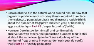 • Darwin observed in the natural world around him. He saw that
organisms produce more offspring than is required to replace
themselves, so population sizes should increase rapidly (think
about the number of frogspawn laid each year, or how many
eggs a spider lays). Fact #1 ; ‘super fecundity’(fertile)
• However Darwin saw for himself, and confirmed his
observation with others, that population numbers tend to stay
at about the same level (you don’t see a doubling of the
number of frogs or mice in your garden each year do you?):
that’s fact #2 ; ‘Steady population’
 