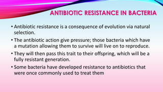 • Antibiotic resistance is a consequence of evolution via natural
selection.
• The antibiotic action give pressure; those bacteria which have
a mutation allowing them to survive will live on to reproduce.
• They will then pass this trait to their offspring, which will be a
fully resistant generation.
• Some bacteria have developed resistance to antibiotics that
were once commonly used to treat them
ANTIBIOTIC RESISTANCE IN BACTERIA
 