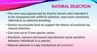 • The term was popularized by Charles Darwin who intended it
to be compared with artificial selection, now more commonly
referred to as selective breeding.
• Darwin accumulate facts to support the theory of evolution by
natural selection.
• Can only occur if one species varies.
• Mutation, meiosis and sexual reproduction cause variation
between individuals in a species.
• Natural selection is a key mechanism of evolution.
NATURAL SELECTION
 