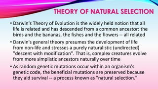 • Darwin's Theory of Evolution is the widely held notion that all
life is related and has descended from a common ancestor: the
birds and the bananas, the fishes and the flowers -- all related
• Darwin's general theory presumes the development of life
from non-life and stresses a purely naturalistic (undirected)
"descent with modification". That is, complex creatures evolve
from more simplistic ancestors naturally over time
• As random genetic mutations occur within an organism's
genetic code, the beneficial mutations are preserved because
they aid survival -- a process known as "natural selection."
THEORY OF NATURAL SELECTION
 