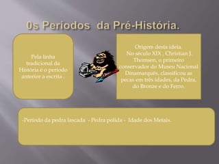 Pela linha
tradicional da
História é o período
anterior a escrita .
Origem desta ideia.
No século XIX , Christian J.
Thomsen, o primeiro
conservador do Museu Nacional
Dinamarquês, classificou as
pecas em três idades, da Pedra,
do Bronze e do Ferro.
-Período da pedra lascada - Pedra polida - Idade dos Metais.
 