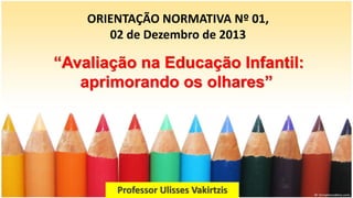 ORIENTAÇÃO NORMATIVA Nº 01,
02 de Dezembro de 2013
Professor Ulisses Vakirtzis
“Avaliação na Educação Infantil:
aprimorando os olhares”
 