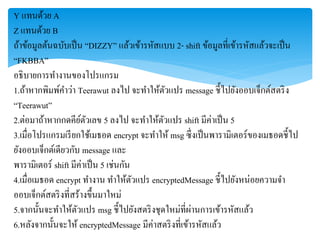 Y แทนด้วย A
Z แทนด้วย B
ถ้ำข้อมูลต้นฉบับเป็น “DIZZY” แล้วเข้ำรหัสแบบ 2- shift ข้อมูลที่เข้ำรหัสแล้วจะเป็น
“FKBBA”
อธิบำยกำรทำงำนของโปรแกรม
1.ถ้ำหำกพิมพ์คำว่ำ Teerawut ลงไป จะทำให้ตัวแปร message ชี้ไปยังออบเจ็กต์สตริง
“Teerawut”
2.ต่อมำถ้ำหำกกดคีย์ตัวเลข 5 ลงไป จะทำให้ตัวแปร shift มีค่ำเป็น 5
3.เมื่อโปรแกรมเรียกใช้เมธอด encrypt จะทำให้ msg ซึ่งเป็นพำรำมิเตอร์ของเมธอดชี้ไป
ยังออบเจ็กต์เดียวกับ message และ
พำรำมิเตอร์ shift มีค่ำเป็น 5 เช่นกัน
4.เมื่อเมธอด encrypt ทำงำน ทำให้ตัวแปร encryptedMessage ชี้ไปยังหน่อยควำมจำ
ออบเจ็กต์สตริงที่สร้ำงขึ้นมำใหม่
5.จำกนั้นจะทำให้ตัวแปร msg ชี้ไปยังสตริงชุดใหม่ที่ผ่ำนกำรเข้ำรหัสแล้ว
6.หลังจำกนั้นจะให้ encryptedMessage มีค่ำสตริงที่เข้ำรหัสแล้ว
 