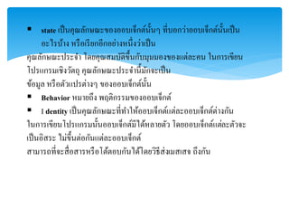  state เป็นคุณลักษณะของออบเจ็กต์นั้นๆ ที่บอกว่ำออบเจ็กต์นั้นเป็น
อะไรบ้ำง หรือเรียกอีกอย่ำงหนึ่งว่ำเป็น
คุณลักษณะประจำ โดยคุณสมบัติขึ้นกับมุมมองของแต่ละคน ในกำรเขียน
โปรแกรมเชิงวัตถุ คุณลักษณะประจำนี้มักจะเป็น
ข้อมูล หรือตัวแปรต่ำงๆ ของออบเจ็กต์นั้น
 Behavior หมำยถึง พฤติกรรมของออบเจ็กต์
 I dentity เป็นคุณลักษณะที่ทำให้ออบเจ็กต์แต่ละออบเจ็กต์ต่ำงกัน
ในกำรเขียนโปรแกรมนั้นออบเจ็กต์มีได้หลำยตัว โดยออบเจ็กต์แต่ละตัวจะ
เป็นอิสระ ไม่ขึ้นต่อกันแต่ละออบเจ็กต์
สำมำรถที่จะสื่อสำรหรือโต้ตอบกันได้โดยวิธีส่งเมสเสจ ถึงกัน
 