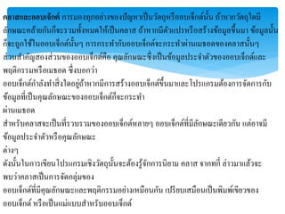 คลาสและออบเจ็กต์ กำรมองทุกอย่ำงของปัญหำเป็นวัตถุหรืออบเจ็กต์นั้น ถ้ำหำกวัตถุใดมี
ลักษณะคล้ำยกันก็จะรวมทั้งหมดให้เป็นคลำส ถ้ำหำกมีตัวแปรหรือสร้ำงข้อมูลขึ้นมำ ข้อมูลนั้น
ก็จะถูกใช้ในออบเจ็กต์นั้นๆ กำรกระทำกับออบเจ็กต์จะกระทำผ่ำนเมธอดของคลำสนั้นๆ
ส่วนสำคัญสองส่วนของออบเจ็กต์คือ คุณลักษณะซึ่งเป็นข้อมูลประจำตัวของออบเจ็กต์และ
พฤติกรรมหรือเมธอด ซึ่งบอกว่ำ
ออบเจ็กต์กำลังทำสิ่งใดอยู่ถ้ำหำกมีกำรสร้ำงออบเจ็กต์ขึ้นมำและโปรแกรมต้องกำรจัดกำรกับ
ข้อมูลที่เป็นคุณลักษณะของออบเจ็กต์ก็จะกระทำ
ผ่ำนเมธอด
สำหรับคลำสจะเป็นที่รวบรวมของออบเจ็กต์หลำยๆ ออบเจ็กต์ที่มีลักษณะเดียวกัน แต่อำจมี
ข้อมูลประจำตัวหรือคุณลักษณะ
ต่ำงๆ
ดังนั้นในกำรเขียนโปรแกรมเชิงวัตถุนั้นจะต้องรู้จักกำรนิยำม คลำส จำกทกี่ ล่ำวมำแล้วจะ
พบว่ำคลำสเป็นกำรจัดกลุ่มของ
ออบเจ็กต์ที่มีคุณลักษณะและพฤติกรรมอย่ำงเหมือนกัน เปรียบเสมือนเป็นพิมพ์เขียวของ
ออบเจ็กต์ หรือเป็นแม่แบบสำหรับออบเจ็กต์
 