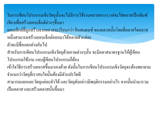 ในกำรเขียนโปรแกรมเชิงวัตถุนั้นจะไม่มีกำรใช้งำนคลำสตรงๆ แต่จะใช่คลำสเป็นพิมพ์
เขียวเพื่อสร้ำงออบเจ็กต์ต่ำงๆขึ้นมำ
ออบเจ็กต์ที่ถูกสร้ำงจำกคลำสจะเรียนกว่ำ อินสแตนซ์ ของคลำสนั้นโดยที่คลำสใดคลำส
หนึ่งสำมำรถสร้ำงออบเจ็กต์ออกมำได้หลำยตัวแต่ละ
ตัวจะมีชื่อแตกต่ำงกันไป
สำหรับกำรเขียนโปรแกรมเชิงวัตถุด้วยภำษต่ำงๆนั้น จะมีคลำสมำตรฐำนให้ผู้เขียน
โปรแกรมใช้งำน และผู้เขียนโปรแกรมก็ต้อง
เข้ำใจวิธีกำรสร้ำงคลำสขึ้นมำเองด้วย ดังนั้นในกำรเขียนโปรแกรมเชิงวัตถุจะต้องพยำยำม
จำแนกว่ำวัตถุที่เรำสนใจนั้นต้องมีตัวแปรใดที
สำมำรถแยกแยะวัตถุแต่ละตัวได้ และวัตถุดังกล่ำวมีพฤติกรรมอย่ำงไร จำกนั้นนำมำรวม
เป็นคลำส และสร้ำงคลำสนั้นขึ้นมำ
 