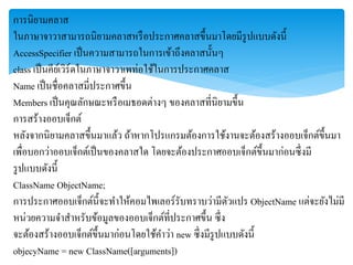 กำรนิยำมคลำส
ในภำษำจำวำสำมำรถนิยำมคลำสหรือประกำศคลำสขึ้นมำโดยมีรูปแบบดังนี้
AccessSpecifier เป็นควำมสำมำรถในกำรเข้ำถึงคลำสนั้นๆ
class เป็นคีย์เวิร์ดในภำษำจำวำเพท่อใช้ในกำรประกำศคลำส
Name เป็นชื่อคลำสมี่ประกำศขึ้น
Members เป็นคุณลักษณะหรือเมธอดต่ำงๆ ของคลำสที่นิยำมขึ้น
กำรสร้ำงออบเจ็กต์
หลังจำกนิยำมคลำสขึ้นมำแล้ว ถ้ำหำกโปรแกรมต้องกำรใช้งำนจะต้องสร้ำงออบเจ็กต์ขึ้นมำ
เพื่อบอกว่ำออบเจ็กต์เป็นของคลำสใด โดยจะต้องประกำศออบเจ็กต์ขึ้นมำก่อนซึ่งมี
รูปแบบดังนี้
ClassName ObjectName;
กำรประกำศออบเจ็กต์นี้จะทำให้คอมไพเลอร์รับทรำบว่ำมีตัวแปร ObjectName แต่จะยังไม่มี
หน่วยควำมจำสำหรับข้อมูลของออบเจ็กต์ที่ประกำศขึ้น ซึ่ง
จะต้องสร้ำงออบเจ็กต์ขึ้นมำก่อนโดยใช้คำว่ำ new ซึ่งมีรูปแบบดังนี้
objecyName = new ClassName([arguments])
 
