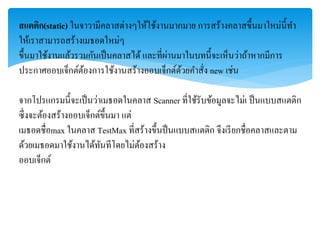 สแตติก(static) ในจำวำมีคลำสต่ำงๆให้ใช้งำนมำกมำย กำรสร้ำงคลำสขึ้นมำใหม่นี้ทำ
ให้เรำสำมำรถสร้ำงเมธอดใหม่ๆ
ขึ้นมำใช้งำนแล้วรวมกันเป็นคลำสได้ และที่ผ่ำนมำในบทนี้จะเห็นว่ำถ้ำหำกมีกำร
ประกำศออบเจ็กต์ต้องกำรใช้งำนสร้ำงออบเจ็กต์ด้วยคำสั่ง new เช่น
จำกโปรแกรมนี้จะเป็นว่ำเมธอดในคลำส Scanner ที่ใช้รับข้อมูลจะไม่เ ป็นแบบสแตติก
ซึ่งจะต้องสร้ำงออบเจ็กต์ขึ้นมำ แต่
เมธอดชื่อmax ในคลำส TestMax ที่สร้ำงขึ้นป็นแบบสแตติก จึงเรียกชื่อคลำสและตำม
ด้วยเมธอดมำใช้งำนได้ทันทีโดยไม่ต้องสร้ำง
ออบเจ็กต์
 