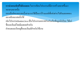 การส่งออบเจ็กต์ไปยังเมธอด ในกำรเขียนโปรแกรมที่มีกำรสร้ำงคลำสขึ้นมำ
หลำยๆคลำสนั้น
ออบเจ็กต์ของคลำสหนึ่งสำมำรถใช้เป็นอำร์กิวเมนต์เพื่อส่งผ่ำนไปยังเมธอดของ
คลำสอีกคลำสหนึ่งได้
เช่นโปรแกรมStudent.Java เป็นโปรแกรมคลำสสำหรับเก็บข้อมูลนักเรียน ได้แก่
ชื่อและอีเมล์โดยมีเมธอดสำหรับ
กำหนดและเรียกดูชื่อและอีเมล์สำหรับใช้งำน
 