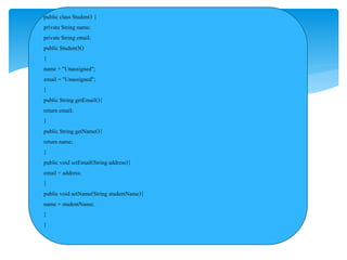 public class Student3 {
private String name;
private String email;
public Student3()
{
name = "Unassigned";
email = "Unassigned";
}
public String getEmail(){
return email;
}
public String getName(){
return name;
}
public void setEmail(Stringaddress){
email = address;
}
public void setName(String studentName){
name = studentName;
}
}
 