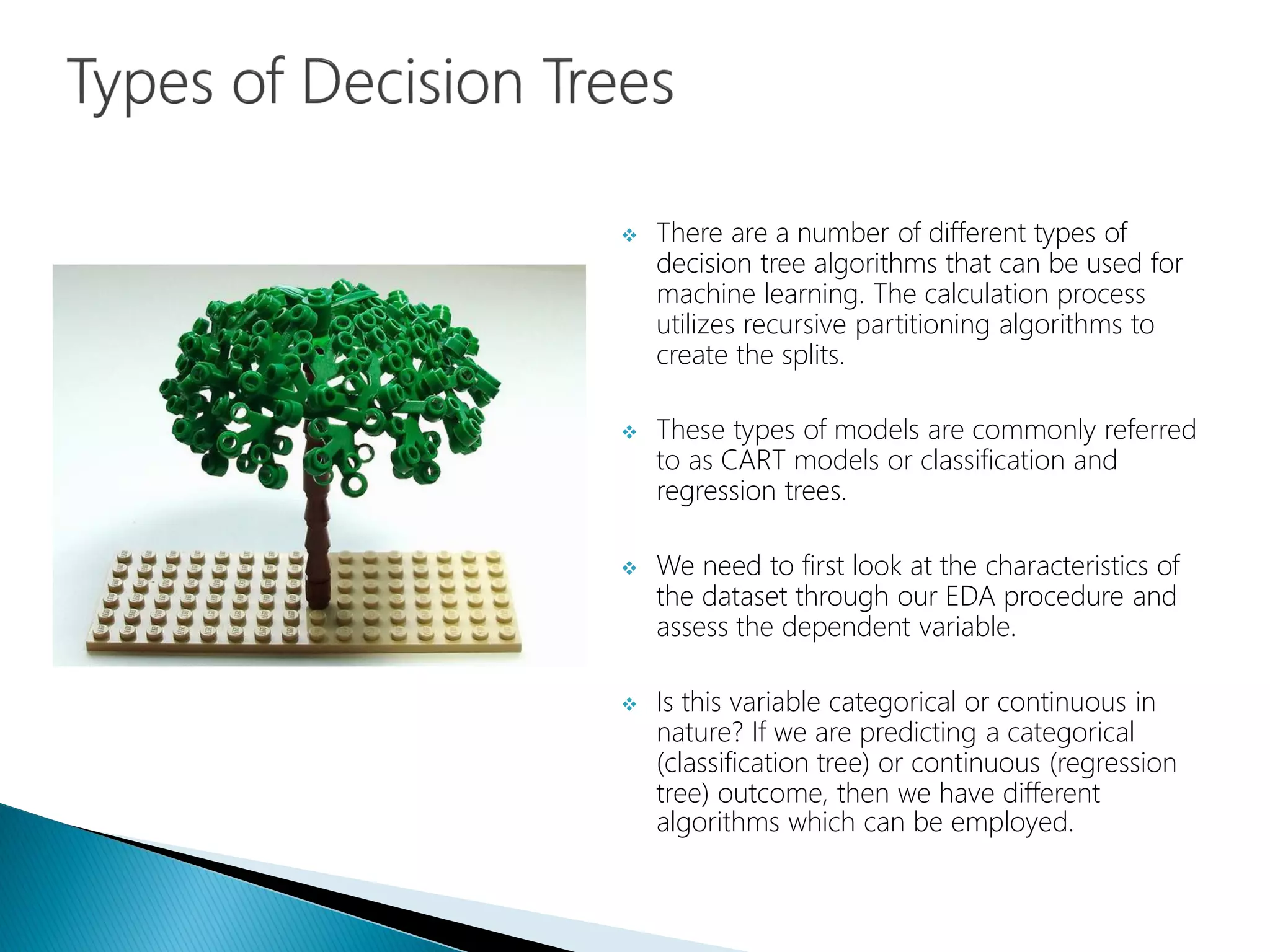  There are a number of different types of
decision tree algorithms that can be used for
machine learning. The calculation process
utilizes recursive partitioning algorithms to
create the splits.
 These types of models are commonly referred
to as CART models or classification and
regression trees.
 We need to first look at the characteristics of
the dataset through our EDA procedure and
assess the dependent variable.
 Is this variable categorical or continuous in
nature? If we are predicting a categorical
(classification tree) or continuous (regression
tree) outcome, then we have different
algorithms which can be employed.
 