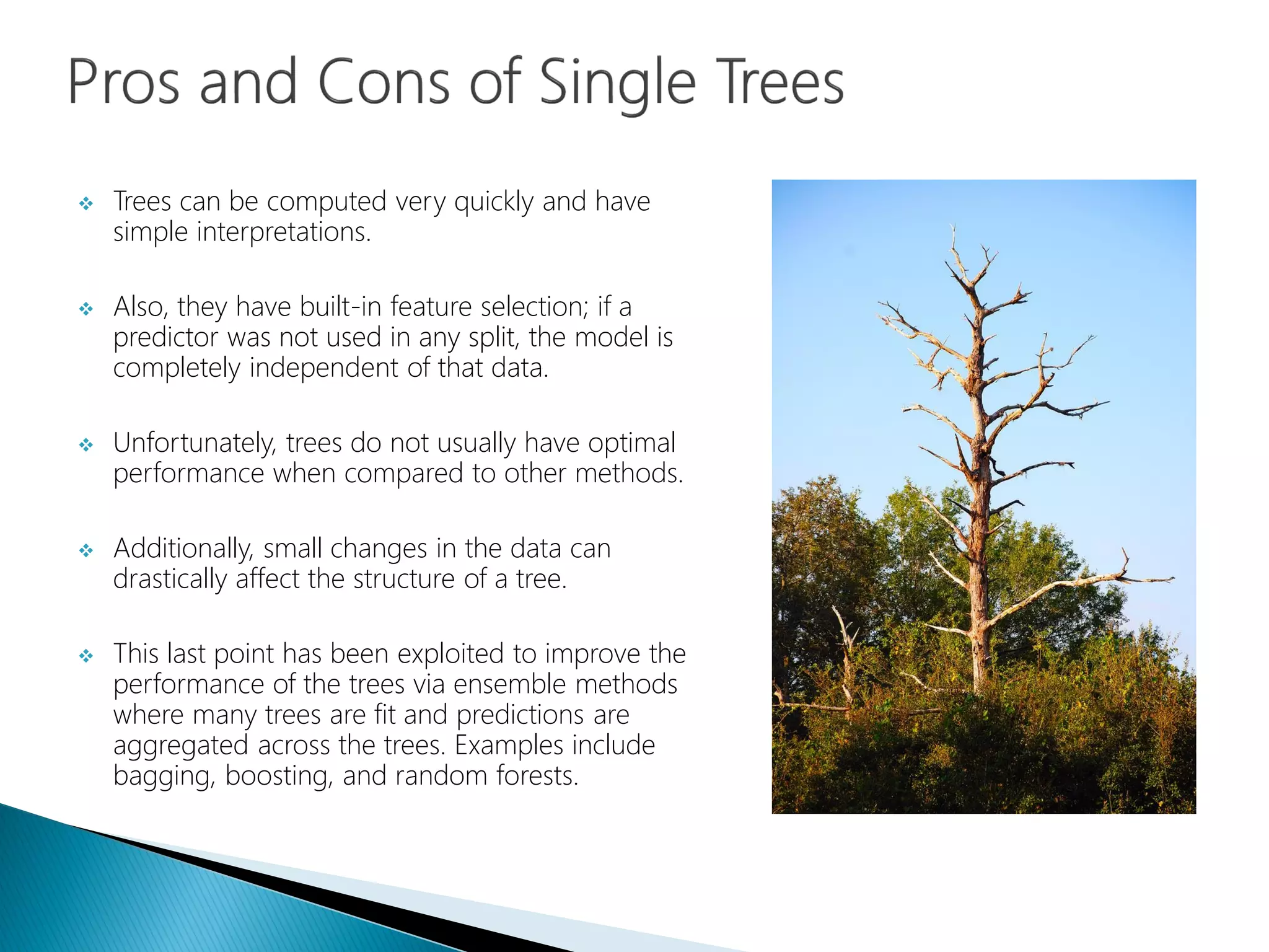  Trees can be computed very quickly and have
simple interpretations.
 Also, they have built-in feature selection; if a
predictor was not used in any split, the model is
completely independent of that data.
 Unfortunately, trees do not usually have optimal
performance when compared to other methods.
 Additionally, small changes in the data can
drastically affect the structure of a tree.
 This last point has been exploited to improve the
performance of the trees via ensemble methods
where many trees are fit and predictions are
aggregated across the trees. Examples include
bagging, boosting, and random forests.
 