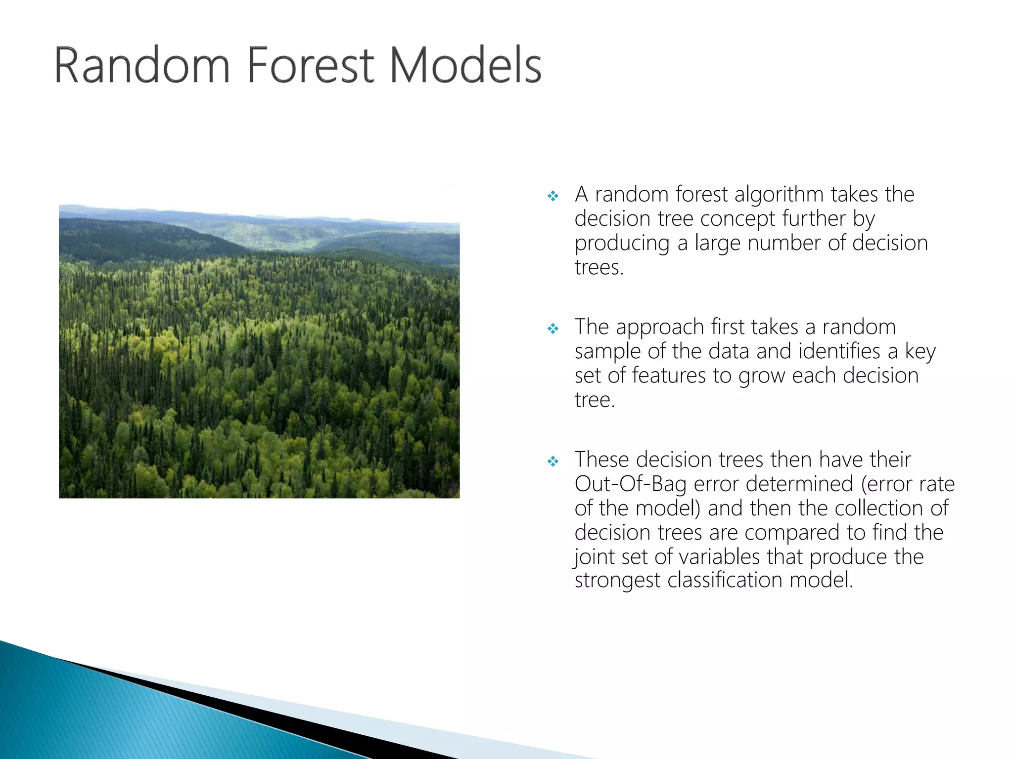 A random forest algorithm takes the
decision tree concept further by
producing a large number of decision
trees.
 The approach first takes a random
sample of the data and identifies a key
set of features to grow each decision
tree.
 These decision trees then have their
Out-Of-Bag error determined (error rate
of the model) and then the collection of
decision trees are compared to find the
joint set of variables that produce the
strongest classification model.
 