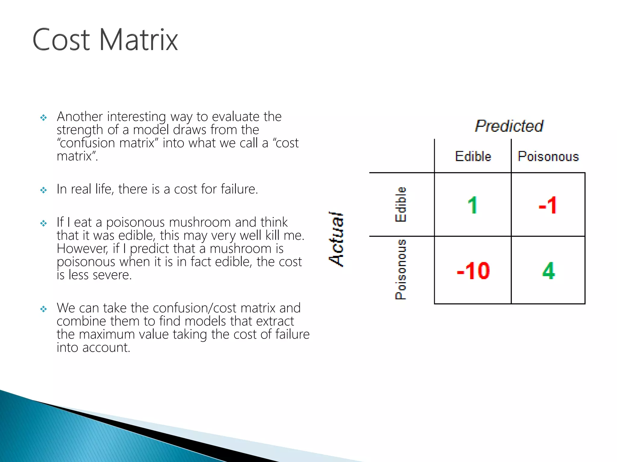  Another interesting way to evaluate the
strength of a model draws from the
“confusion matrix” into what we call a “cost
matrix”.
 In real life, there is a cost for failure.
 If I eat a poisonous mushroom and think
that it was edible, this may very well kill me.
However, if I predict that a mushroom is
poisonous when it is in fact edible, the cost
is less severe.
 We can take the confusion/cost matrix and
combine them to find models that extract
the maximum value taking the cost of failure
into account.
 