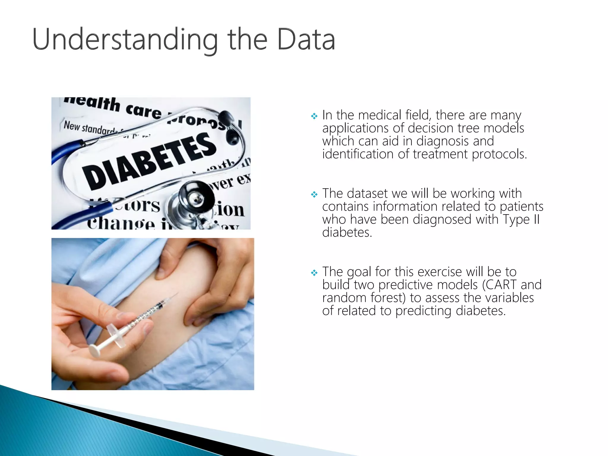  In the medical field, there are many
applications of decision tree models
which can aid in diagnosis and
identification of treatment protocols.
 The dataset we will be working with
contains information related to patients
who have been diagnosed with Type II
diabetes.
 The goal for this exercise will be to
build two predictive models (CART and
random forest) to assess the variables
of related to predicting diabetes.
 