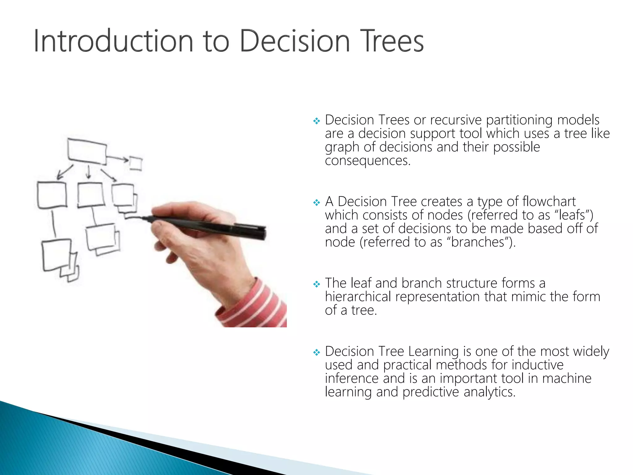  Decision Trees or recursive partitioning models
are a decision support tool which uses a tree like
graph of decisions and their possible
consequences.
 A Decision Tree creates a type of flowchart
which consists of nodes (referred to as “leafs”)
and a set of decisions to be made based off of
node (referred to as “branches”).
 The leaf and branch structure forms a
hierarchical representation that mimic the form
of a tree.
 Decision Tree Learning is one of the most widely
used and practical methods for inductive
inference and is an important tool in machine
learning and predictive analytics.
 