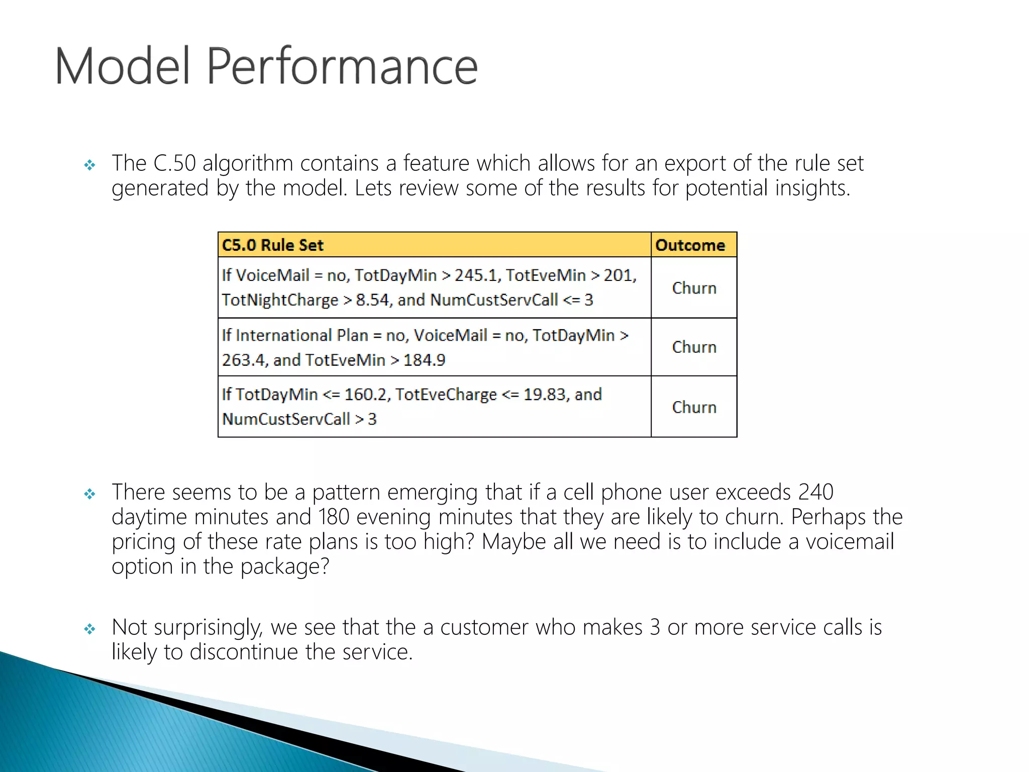  The C.50 algorithm contains a feature which allows for an export of the rule set
generated by the model. Lets review some of the results for potential insights.
 There seems to be a pattern emerging that if a cell phone user exceeds 240
daytime minutes and 180 evening minutes that they are likely to churn. Perhaps the
pricing of these rate plans is too high? Maybe all we need is to include a voicemail
option in the package?
 Not surprisingly, we see that the a customer who makes 3 or more service calls is
likely to discontinue the service.
 