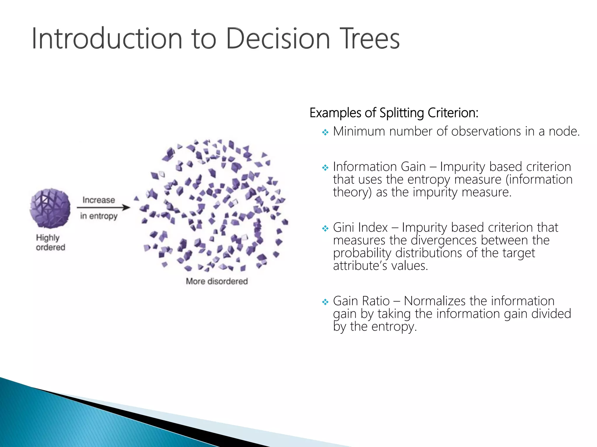 Examples of Splitting Criterion:
 Minimum number of observations in a node.
 Information Gain – Impurity based criterion
that uses the entropy measure (information
theory) as the impurity measure.
 Gini Index – Impurity based criterion that
measures the divergences between the
probability distributions of the target
attribute’s values.
 Gain Ratio – Normalizes the information
gain by taking the information gain divided
by the entropy.
 