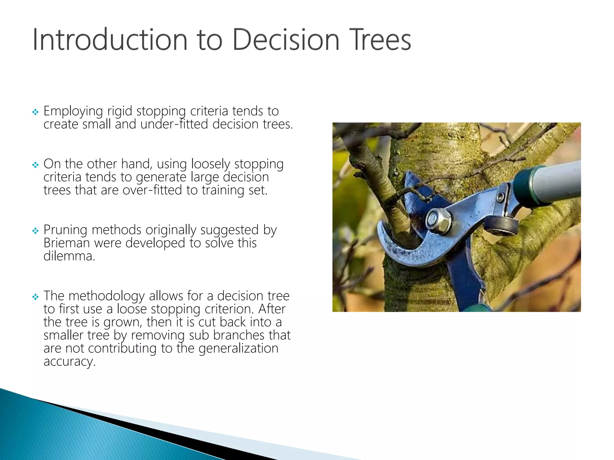  Employing rigid stopping criteria tends to
create small and under-fitted decision trees.
 On the other hand, using loosely stopping
criteria tends to generate large decision
trees that are over-fitted to training set.
 Pruning methods originally suggested by
Brieman were developed to solve this
dilemma.
 The methodology allows for a decision tree
to first use a loose stopping criterion. After
the tree is grown, then it is cut back into a
smaller tree by removing sub branches that
are not contributing to the generalization
accuracy.
 