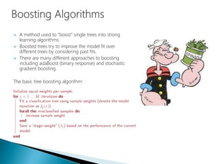  A method used to “boost” single trees into strong
learning algorithms.
 Boosted trees try to improve the model fit over
different trees by considering past fits.
 There are many different approaches to boosting
including adaBoost (binary response) and stochastic
gradient boosting.
The basic tree boosting algorithm:
 