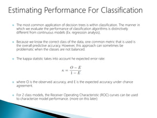  The most common application of decision trees is within classification. The manner in
which we evaluate the performance of classification algorithms is distinctively
different from continuous models (Ex. regression analysis).
 Because we know the correct class of the data, one common metric that is used is
the overall predictive accuracy. However, this approach can sometimes be
problematic when the classes are not balanced.
 The kappa statistic takes into account he expected error rate:
 where O is the observed accuracy, and E is the expected accuracy under chance
agreement.
 For 2 class models, the Receiver Operating Characteristic (ROC) curves can be used
to characterize model performance. (more on this later)
 