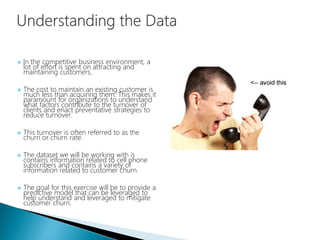  In the competitive business environment, a
lot of effort is spent on attracting and
maintaining customers.
 The cost to maintain an existing customer is
much less than acquiring them. This makes it
paramount for organizations to understand
what factors contribute to the turnover of
clients and enact preventative strategies to
reduce turnover.
 This turnover is often referred to as the
churn or churn rate.
 The dataset we will be working with is
contains information related to cell phone
subscribers and contains a variety of
information related to customer churn.
 The goal for this exercise will be to provide a
predictive model that can be leveraged to
help understand and leveraged to mitigate
customer churn.
 