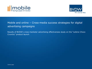 Carola Lopez
Mobile and online – Cross-media success strategies for digital
advertising campaigns
Results of BVDW’s cross-marketer advertising effectiveness study on the “Leibniz Choco
Crunchy” product launch
 