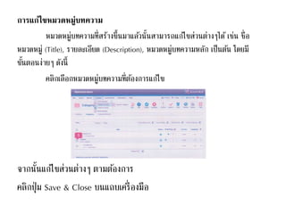 การแก้ไขหมวดหมู่บทความ
หมวดหมู่บทความที่สร้างขึ้นมาแล้วนั้นสามารถแก้ไขส่วนต่างๆได้ เช่น ชื่อ
หมวดหมู่ (Title), รายละเอียด (Description), หมวดหมู่บทความหลัก เป็นต้น โดยมี
ขั้นตอนง่ายๆ ดังนี้
คลิกเลือกหมวดหมู่บทความที่ต้องการแก้ไข
จากนั้นแก้ไขส่วนต่างๆ ตามต้องการ
คลิกปุ่ม Save & Close บนแถบเครื่องมือ
 