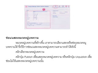 ซ่อน/แสดงหมวดหมู่บทความ
หมวดหมู่บทความที่สร้างขึ้น เราสามารถเลือกแสดงหรือซ่อนหมวดหมู
บทความได้ ซึ่งวิธีการซ่อน/แสดงหมวดหมู่บทความสามารถทาได้ดังนี้
คลิกเลือกหมวดหมู่บทความ
คลิกปุ่ม Publish เพื่อแสดงหมวดหมู่บทความ หรือคลิกปุ่ม Unpublish เพื่อ
ซ่อนไม่ให้แสดงหมวดหมู่บทความนั้น
 