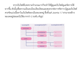 หากเว็บไซต์มีบทความจานวนมากก็จะทาให้ผู้ดูแลเว็บไซต์ดูแลจัดการได้
ยากขึ้น ดังนั้นเพื่อความเป็นระเบียบเรียบร้อยและสะดวกต่อการจัดการ ผู้ดูแลเว็บไซต์
ควรจัดแบ่งเนื้อหาในเว็บไซต์ออกเป็นหมวดหมู่ ซึ่งตั้งแต่ Joomla 1.7 สามารถสร้าง
หมวดหมู่ย่อยลงไปได้มากกว่า 2 ระดับ ดังรูป
 