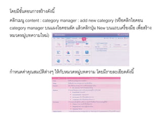 โดยมีขั้นตอนการสร้างดังนี้
คลิกเมนู content : category manager : add new category (หรือคลิกไอคอน
category manager บนแผงไอคอนลัด แล้วคลิกปุ่ม New บนแถบเครื่องมือ เพื่อสร้าง
หมวดหมู่บทความใหม่)
กาหนดค่าคุณสมบัติต่างๆ ให้กับหมวดหมู่บทความ โดยมีรายละเอียดดังนี้
 